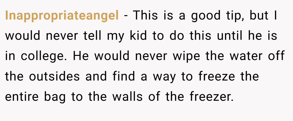 Inappropriateangel − This is a good tip, but I would never tell my kid to do this until he is in college. He would never wipe the water off the outsides and find a way to freeze the entire bag to the walls of the freezer.