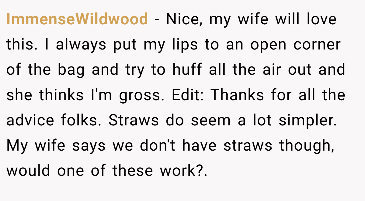 ImmenseWildwood − Nice, my wife will love this. I always put my lips to an open corner of the bag and try to huff all the air out and she thinks I'm gross. Edit: Thanks for all the advice folks. Straws do seem a lot simpler. My wife says we don't have straws though, would one of these work?.