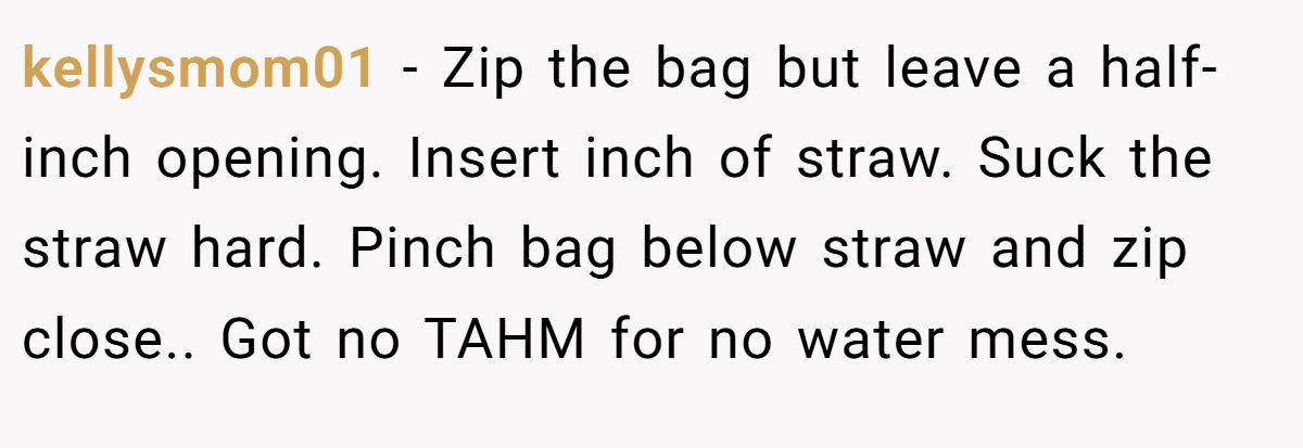 kellysmom01 − Zip the bag but leave a half-inch opening. Insert inch of straw. Suck the straw hard. Pinch bag below straw and zip close.. Got no TAHM for no water mess.