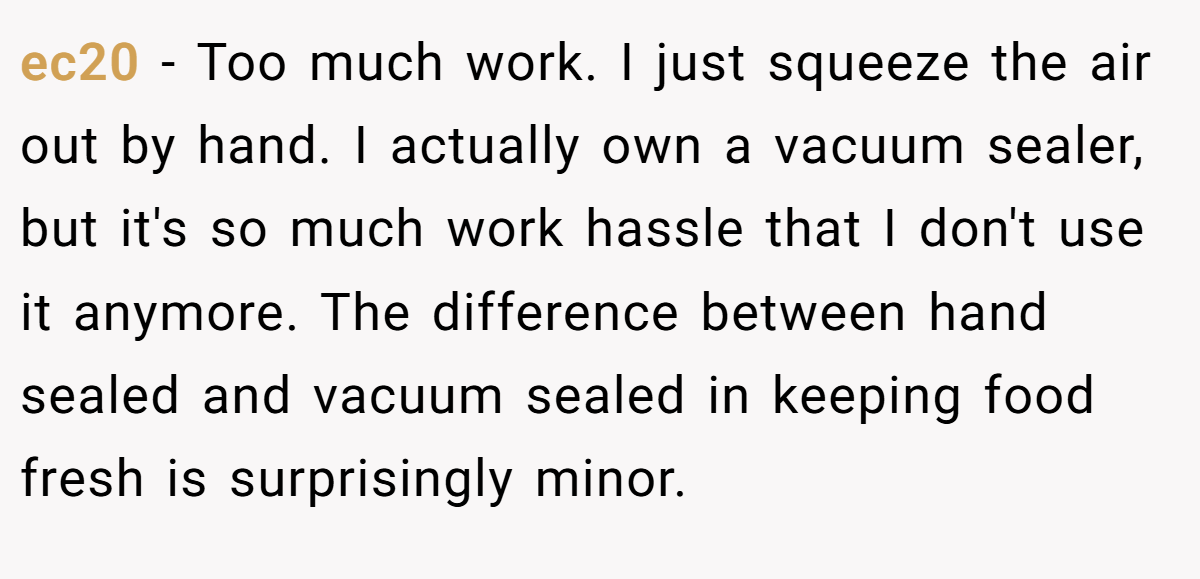 ec20 − Too much work. I just squeeze the air out by hand. I actually own a vacuum sealer, but it's so much work hassle that I don't use it anymore. The difference between hand sealed and vacuum sealed in keeping food fresh is surprisingly minor.
