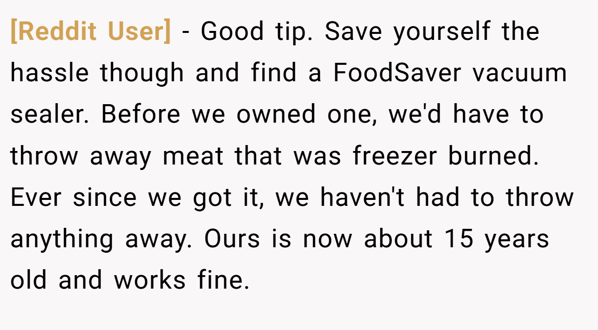 [Reddit User] − Good tip. Save yourself the hassle though and find a FoodSaver vacuum sealer. Before we owned one, we'd have to throw away meat that was freezer burned. Ever since we got it, we haven't had to throw anything away. Ours is now about 15 years old and works fine.