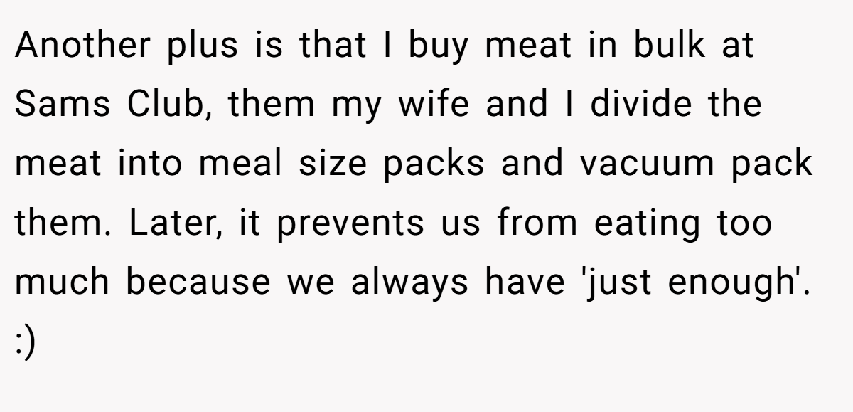 Another plus is that I buy meat in bulk at Sams Club, them my wife and I divide the meat into meal size packs and vacuum pack them. Later, it prevents us from eating too much because we always have 'just enough'. :)