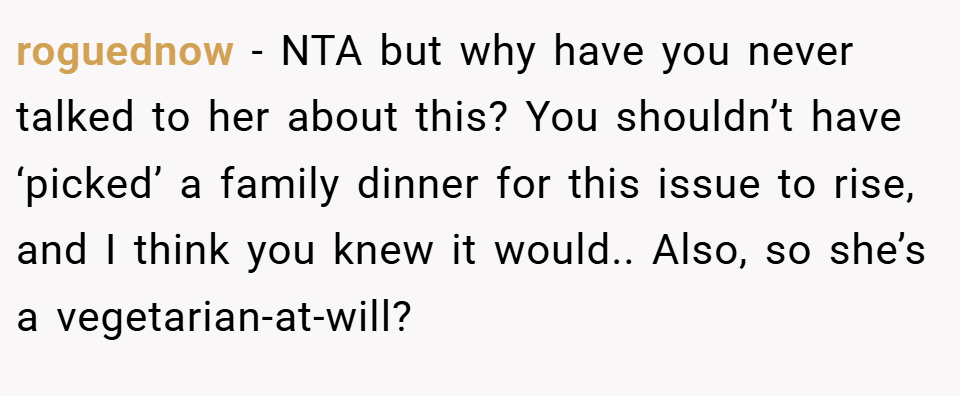 roguednow − NTA but why have you never talked to her about this? You shouldn’t have ‘picked’ a family dinner for this issue to rise, and I think you knew it would.. Also, so she’s a vegetarian-at-will?