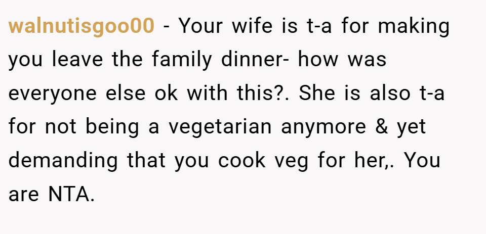 walnutisgoo00 − Your wife is t-a for making you leave the family dinner- how was everyone else ok with this?. She is also t-a for not being a vegetarian anymore & yet demanding that you cook veg for her,. You are NTA.