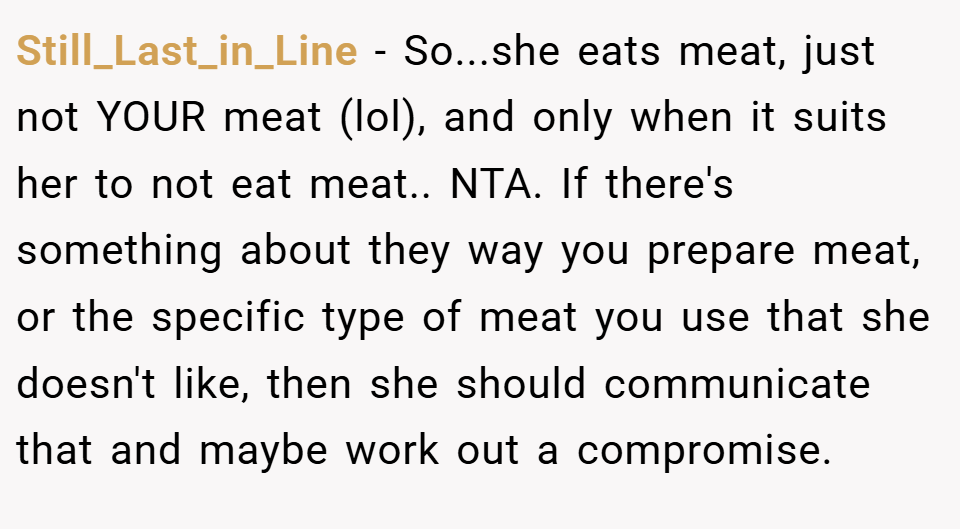 Still_Last_in_Line − So...she eats meat, just not YOUR meat (lol), and only when it suits her to not eat meat.. NTA. If there's something about they way you prepare meat, or the specific type of meat you use that she doesn't like, then she should communicate that and maybe work out a compromise.