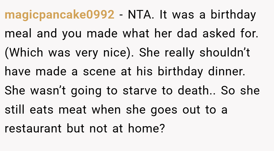 magicpancake0992 − NTA. It was a birthday meal and you made what her dad asked for. (Which was very nice). She really shouldn’t have made a scene at his birthday dinner. She wasn’t going to starve to death.. So she still eats meat when she goes out to a restaurant but not at home?