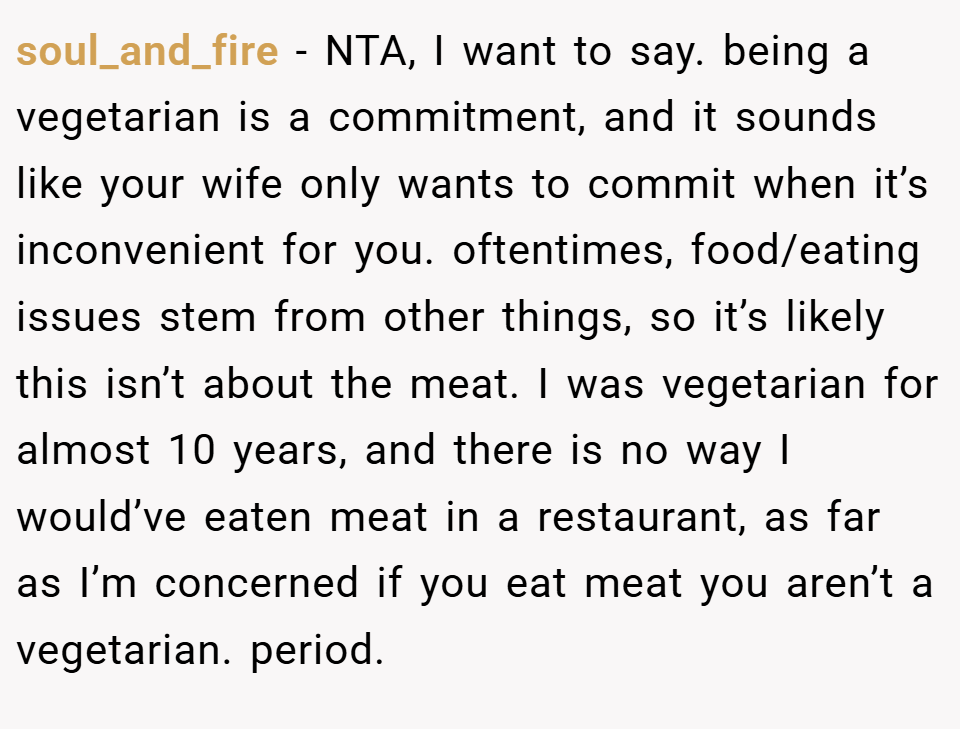 soul_and_fire − NTA, I want to say. being a vegetarian is a commitment, and it sounds like your wife only wants to commit when it’s inconvenient for you. oftentimes, food/eating issues stem from other things, so it’s likely this isn’t about the meat. I was vegetarian for almost 10 years, and there is no way I would’ve eaten meat in a restaurant, as far as I’m concerned if you eat meat you aren’t a vegetarian. period.