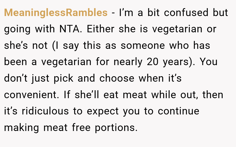 MeaninglessRambles − I’m a bit confused but going with NTA. Either she is vegetarian or she’s not (I say this as someone who has been a vegetarian for nearly 20 years). You don’t just pick and choose when it’s convenient. If she’ll eat meat while out, then it’s ridiculous to expect you to continue making meat free portions.