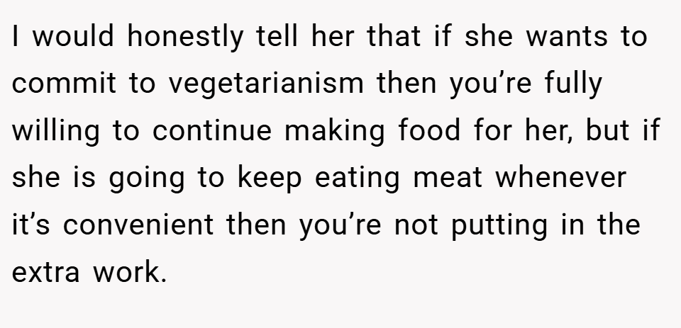 I would honestly tell her that if she wants to commit to vegetarianism then you’re fully willing to continue making food for her, but if she is going to keep eating meat whenever it’s convenient then you’re not putting in the extra work.