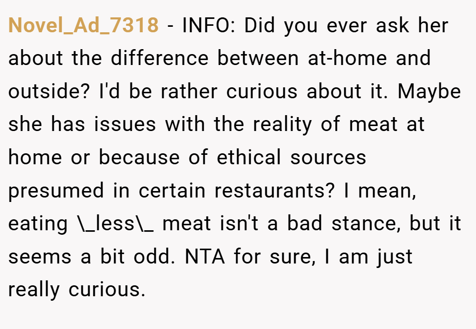 Novel_Ad_7318 − INFO: Did you ever ask her about the difference between at-home and outside? I'd be rather curious about it. Maybe she has issues with the reality of meat at home or because of ethical sources presumed in certain restaurants? I mean, eating \_less\_ meat isn't a bad stance, but it seems a bit odd. NTA for sure, I am just really curious.