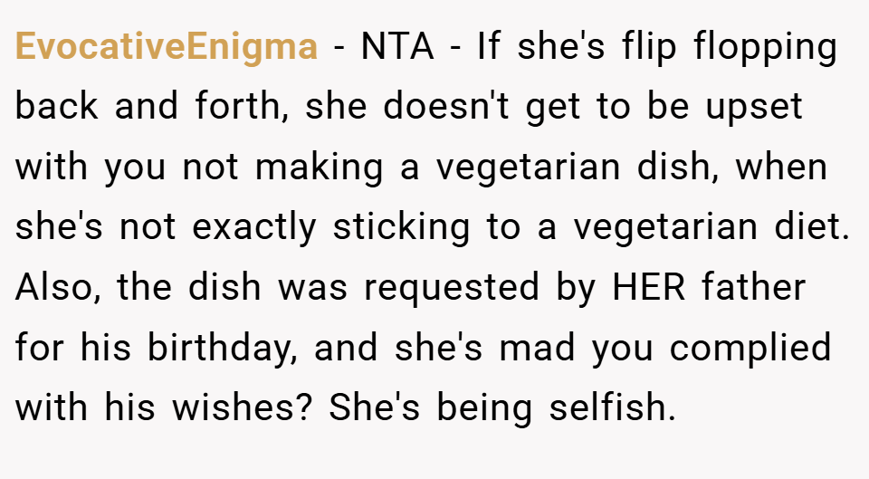 EvocativeEnigma − NTA - If she's flip flopping back and forth, she doesn't get to be upset with you not making a vegetarian dish, when she's not exactly sticking to a vegetarian diet. Also, the dish was requested by HER father for his birthday, and she's mad you complied with his wishes? She's being selfish.
