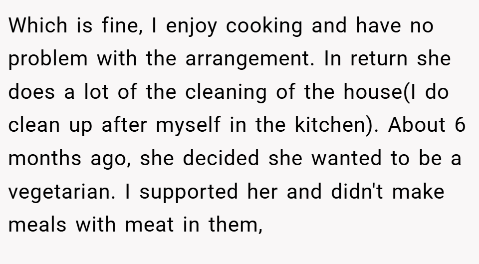 Which is fine, I enjoy cooking and have no problem with the arrangement. In return she does a lot of the cleaning of the house(I do clean up after myself in the kitchen). About 6 months ago, she decided she wanted to be a vegetarian. I supported her and didn't make meals with meat in them,