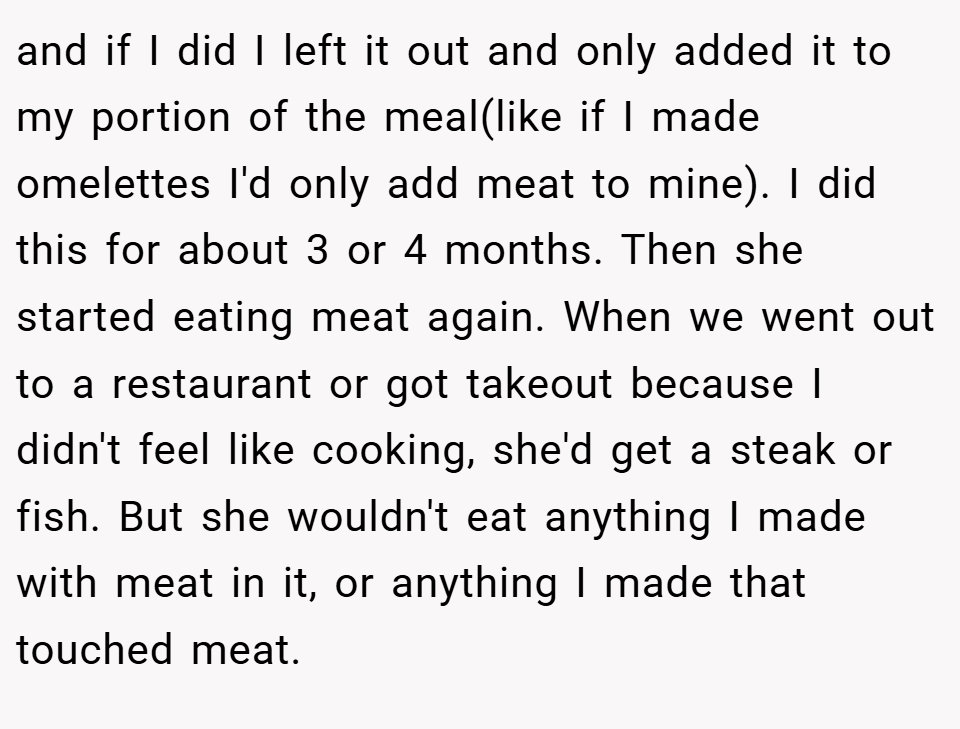 and if I did I left it out and only added it to my portion of the meal(like if I made omelettes I'd only add meat to mine). I did this for about 3 or 4 months. Then she started eating meat again. When we went out to a restaurant or got takeout because I didn't feel like cooking, she'd get a steak or fish. But she wouldn't eat anything I made with meat in it, or anything I made that touched meat.