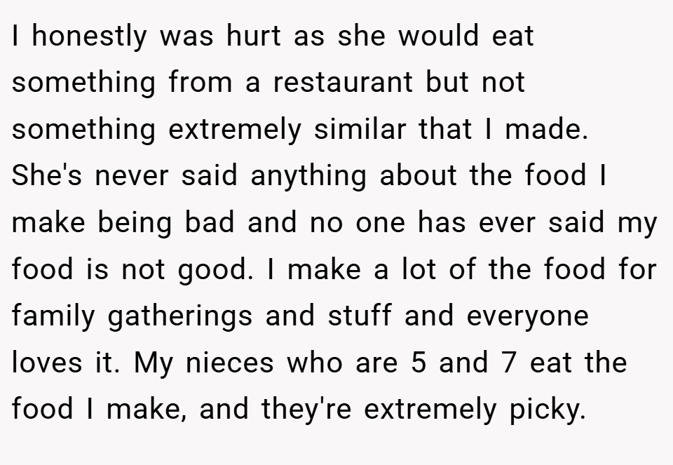 I honestly was hurt as she would eat something from a restaurant but not something extremely similar that I made. She's never said anything about the food I make being bad and no one has ever said my food is not good. I make a lot of the food for family gatherings and stuff and everyone loves it. My nieces who are 5 and 7 eat the food I make, and they're extremely picky.