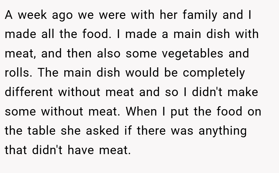 A week ago we were with her family and I made all the food. I made a main dish with meat, and then also some vegetables and rolls. The main dish would be completely different without meat and so I didn't make some without meat. When I put the food on the table she asked if there was anything that didn't have meat.