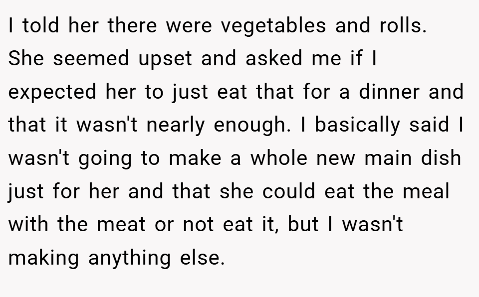 I told her there were vegetables and rolls. She seemed upset and asked me if I expected her to just eat that for a dinner and that it wasn't nearly enough. I basically said I wasn't going to make a whole new main dish just for her and that she could eat the meal with the meat or not eat it, but I wasn't making anything else.