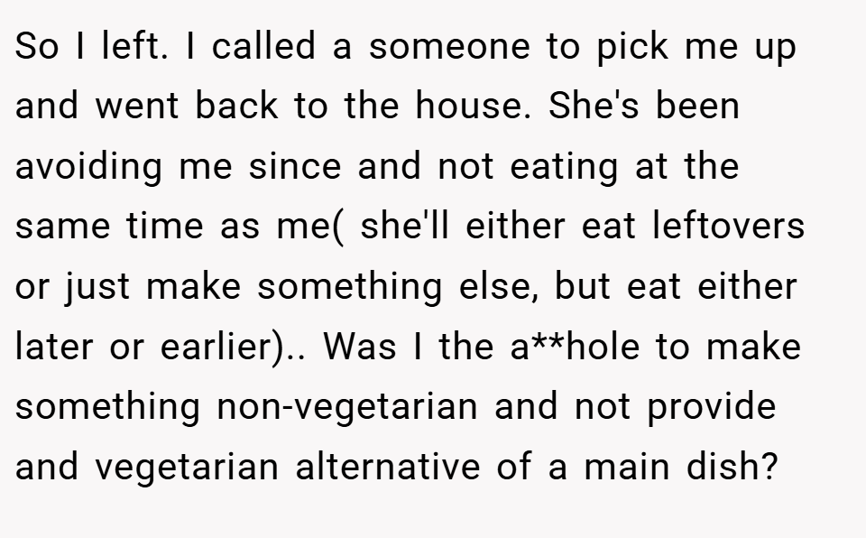 So I left. I called a someone to pick me up and went back to the house. She's been avoiding me since and not eating at the same time as me( she'll either eat leftovers or just make something else, but eat either later or earlier).. Was I the a**hole to make something non-vegetarian and not provide and vegetarian alternative of a main dish?