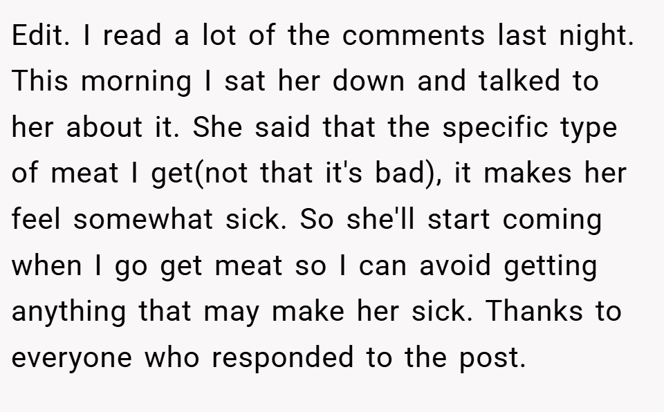 Edit. I read a lot of the comments last night. This morning I sat her down and talked to her about it. She said that the specific type of meat I get(not that it's bad), it makes her feel somewhat sick. So she'll start coming when I go get meat so I can avoid getting anything that may make her sick. Thanks to everyone who responded to the post.