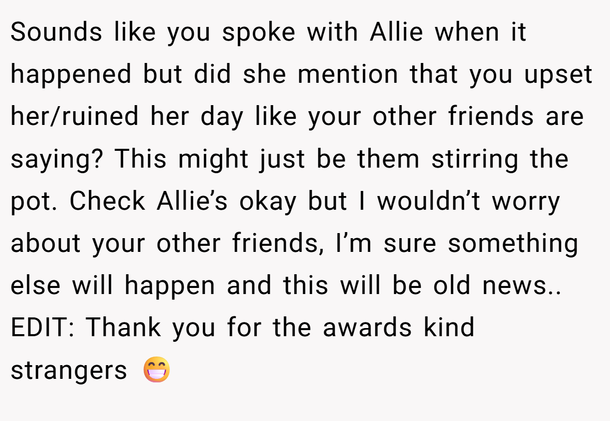 Sounds like you spoke with Allie when it happened but did she mention that you upset her/ruined her day like your other friends are saying? This might just be them stirring the pot. Check Allie’s okay but I wouldn’t worry about your other friends, I’m sure something else will happen and this will be old news.. EDIT: Thank you for the awards kind strangers 😁