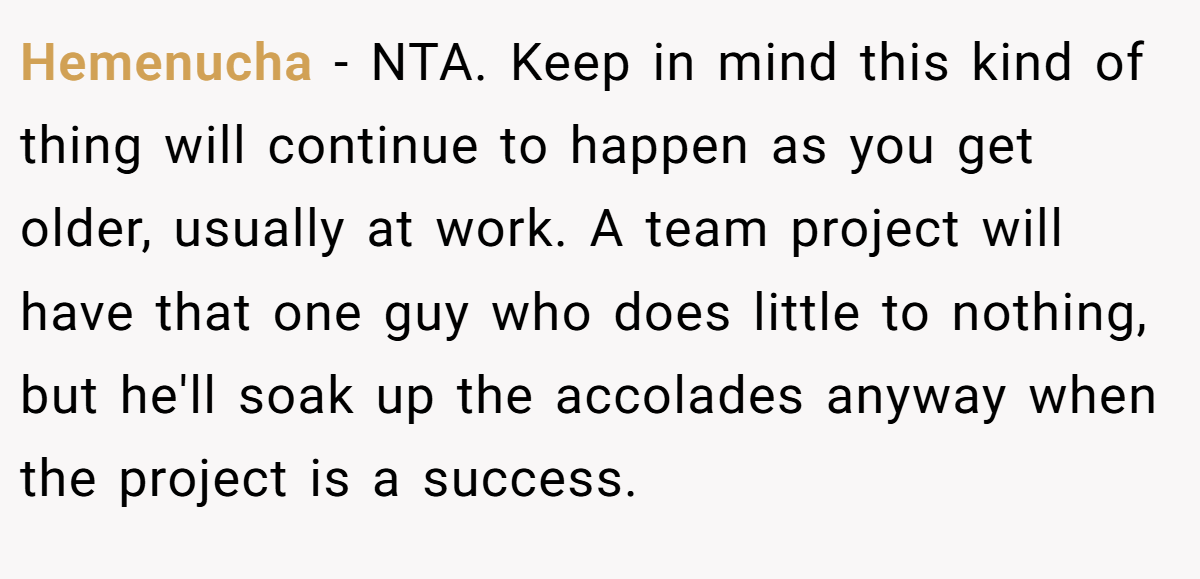 Hemenucha − NTA. Keep in mind this kind of thing will continue to happen as you get older, usually at work. A team project will have that one guy who does little to nothing, but he'll soak up the accolades anyway when the project is a success.