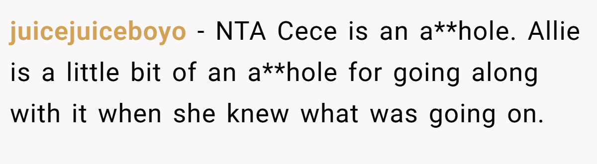 juicejuiceboyo − NTA Cece is an a**hole. Allie is a little bit of an a**hole for going along with it when she knew what was going on.