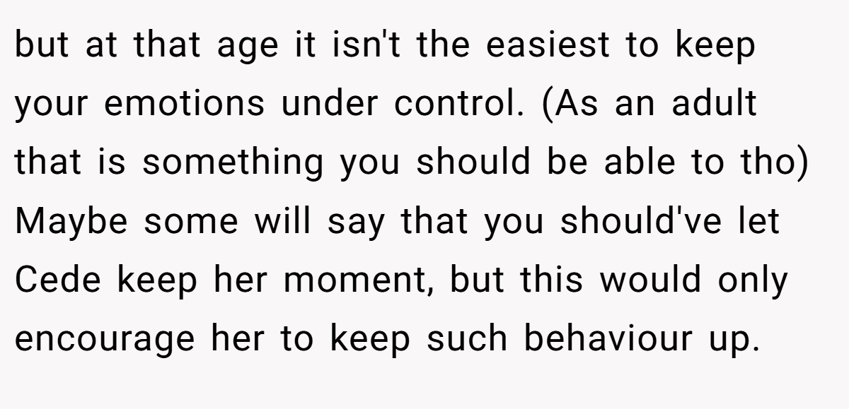 but at that age it isn't the easiest to keep your emotions under control. (As an adult that is something you should be able to tho) Maybe some will say that you should've let Cede keep her moment, but this would only encourage her to keep such behaviour up.