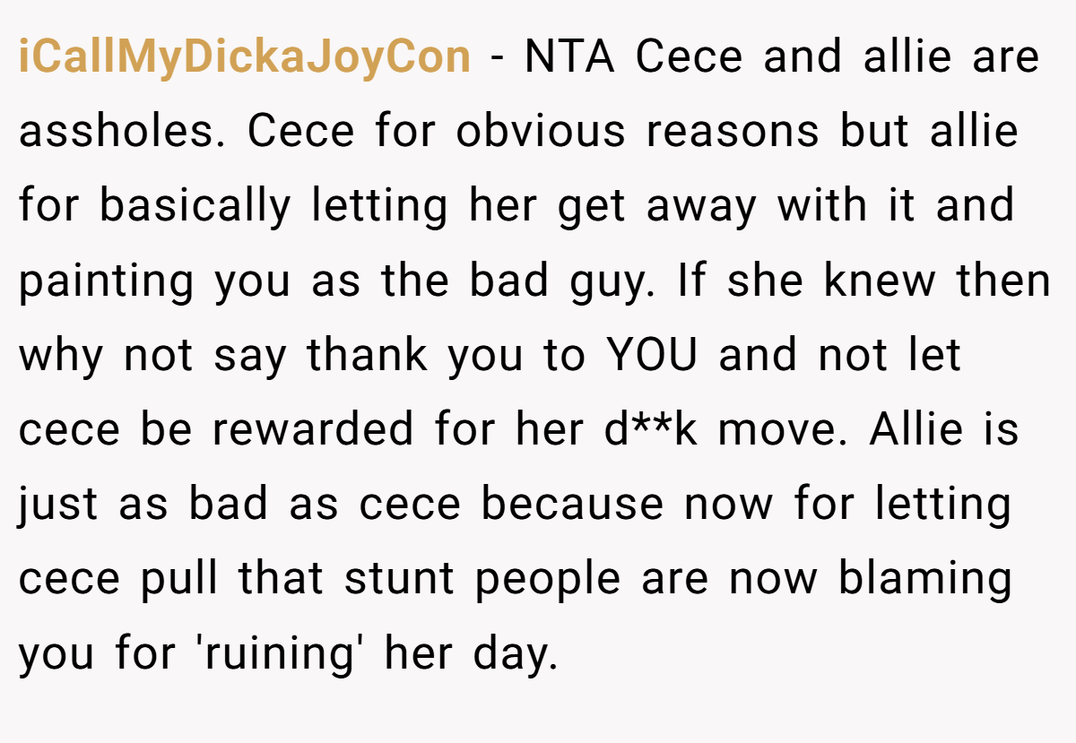 iCallMyDickaJoyCon − NTA Cece and allie are assholes. Cece for obvious reasons but allie for basically letting her get away with it and painting you as the bad guy. If she knew then why not say thank you to YOU and not let cece be rewarded for her d**k move. Allie is just as bad as cece because now for letting cece pull that stunt people are now blaming you for 'ruining' her day.