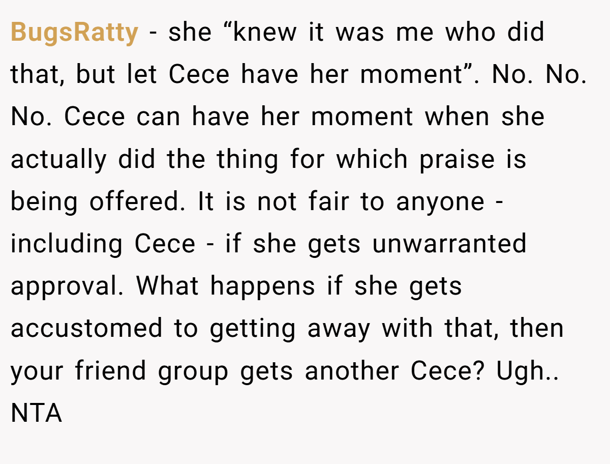 BugsRatty − she “knew it was me who did that, but let Cece have her moment”. No. No. No. Cece can have her moment when she actually did the thing for which praise is being offered. It is not fair to anyone - including Cece - if she gets unwarranted approval. What happens if she gets accustomed to getting away with that, then your friend group gets another Cece? Ugh.. NTA