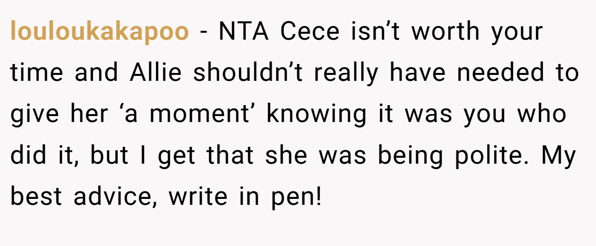 louloukakapoo − NTA Cece isn’t worth your time and Allie shouldn’t really have needed to give her ‘a moment’ knowing it was you who did it, but I get that she was being polite. My best advice, write in pen!