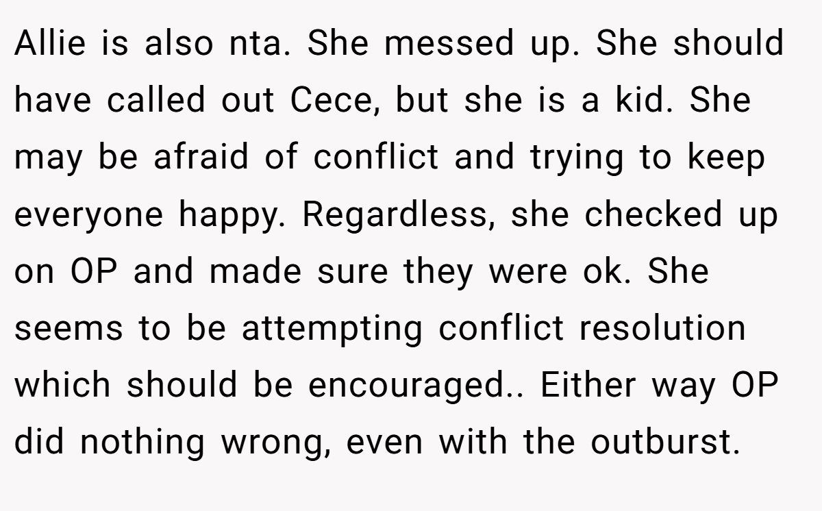 Allie is also nta. She messed up. She should have called out Cece, but she is a kid. She may be afraid of conflict and trying to keep everyone happy. Regardless, she checked up on OP and made sure they were ok. She seems to be attempting conflict resolution which should be encouraged.. Either way OP did nothing wrong, even with the outburst.