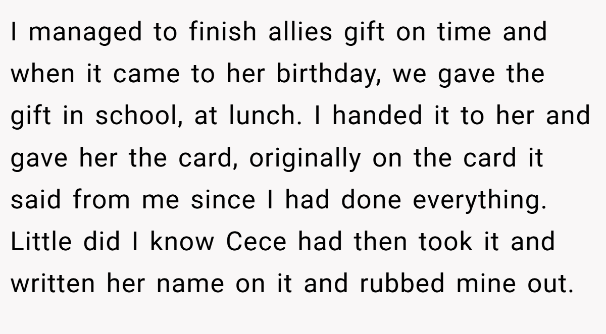 I managed to finish allies gift on time and when it came to her birthday, we gave the gift in school, at lunch. I handed it to her and gave her the card, originally on the card it said from me since I had done everything. Little did I know Cece had then took it and written her name on it and rubbed mine out.