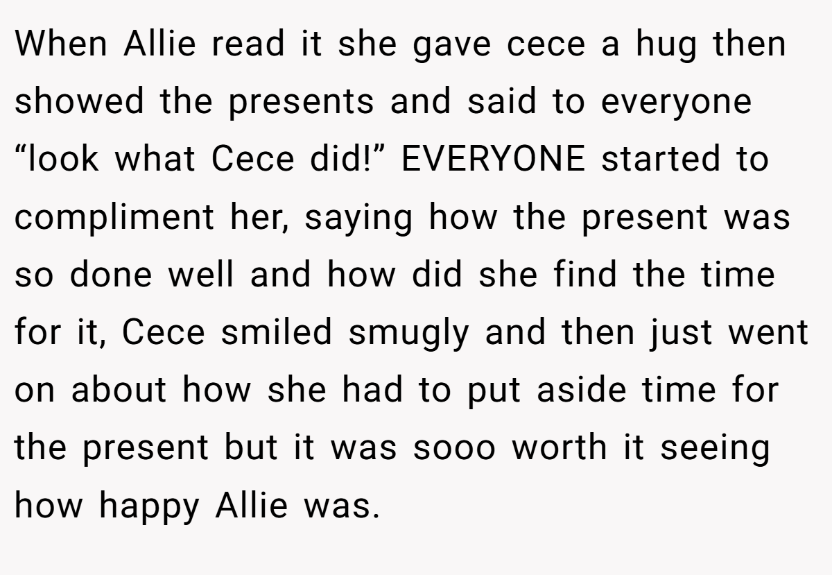 When Allie read it she gave cece a hug then showed the presents and said to everyone “look what Cece did!” EVERYONE started to compliment her, saying how the present was so done well and how did she find the time for it, Cece smiled smugly and then just went on about how she had to put aside time for the present but it was sooo worth it seeing how happy Allie was.