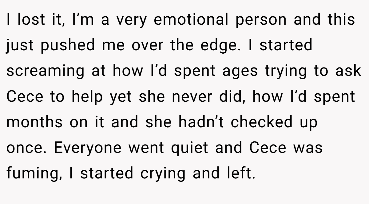 I lost it, I’m a very emotional person and this just pushed me over the edge. I started screaming at how I’d spent ages trying to ask Cece to help yet she never did, how I’d spent months on it and she hadn’t checked up once. Everyone went quiet and Cece was fuming, I started crying and left.