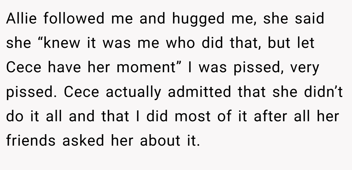 Allie followed me and hugged me, she said she “knew it was me who did that, but let Cece have her moment” I was pissed, very pissed. Cece actually admitted that she didn’t do it all and that I did most of it after all her friends asked her about it.