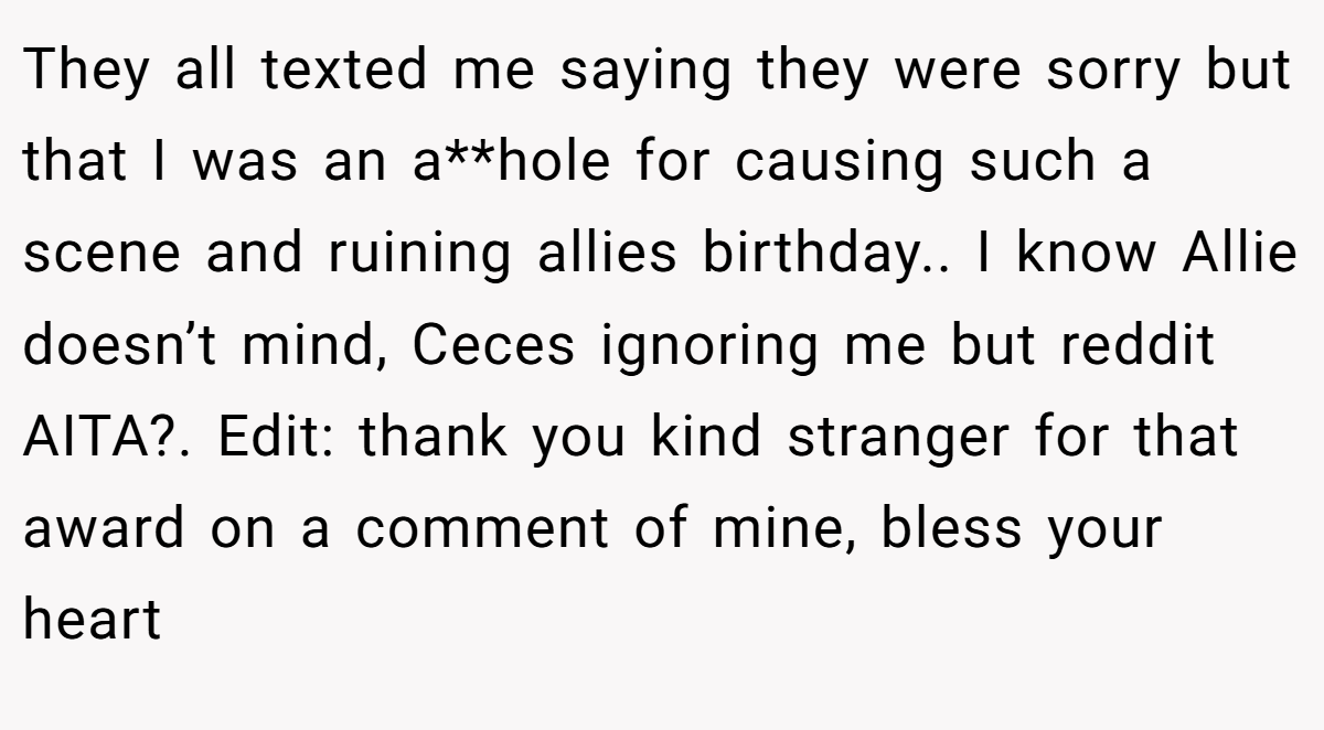 They all texted me saying they were sorry but that I was an a**hole for causing such a scene and ruining allies birthday.. I know Allie doesn’t mind, Ceces ignoring me but reddit AITA?. Edit: thank you kind stranger for that award on a comment of mine, bless your heart