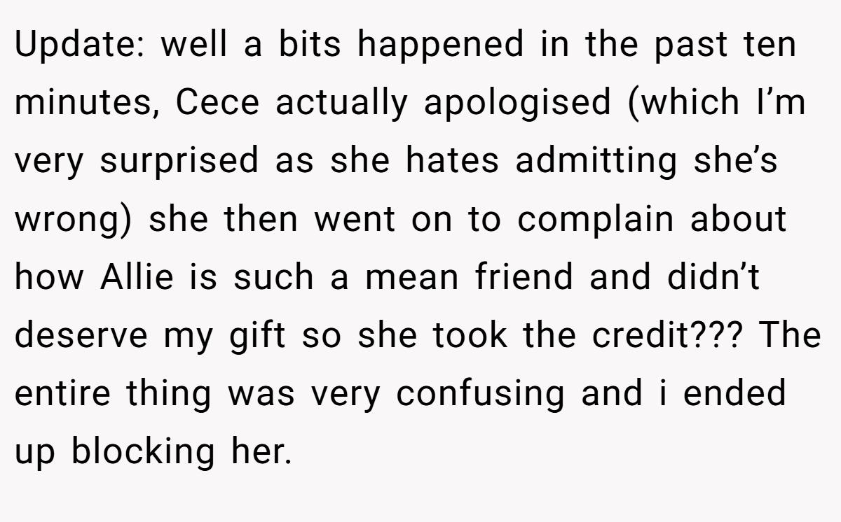 Update: well a bits happened in the past ten minutes, Cece actually apologised (which I’m very surprised as she hates admitting she’s wrong) she then went on to complain about how Allie is such a mean friend and didn’t deserve my gift so she took the credit??? The entire thing was very confusing and i ended up blocking her.