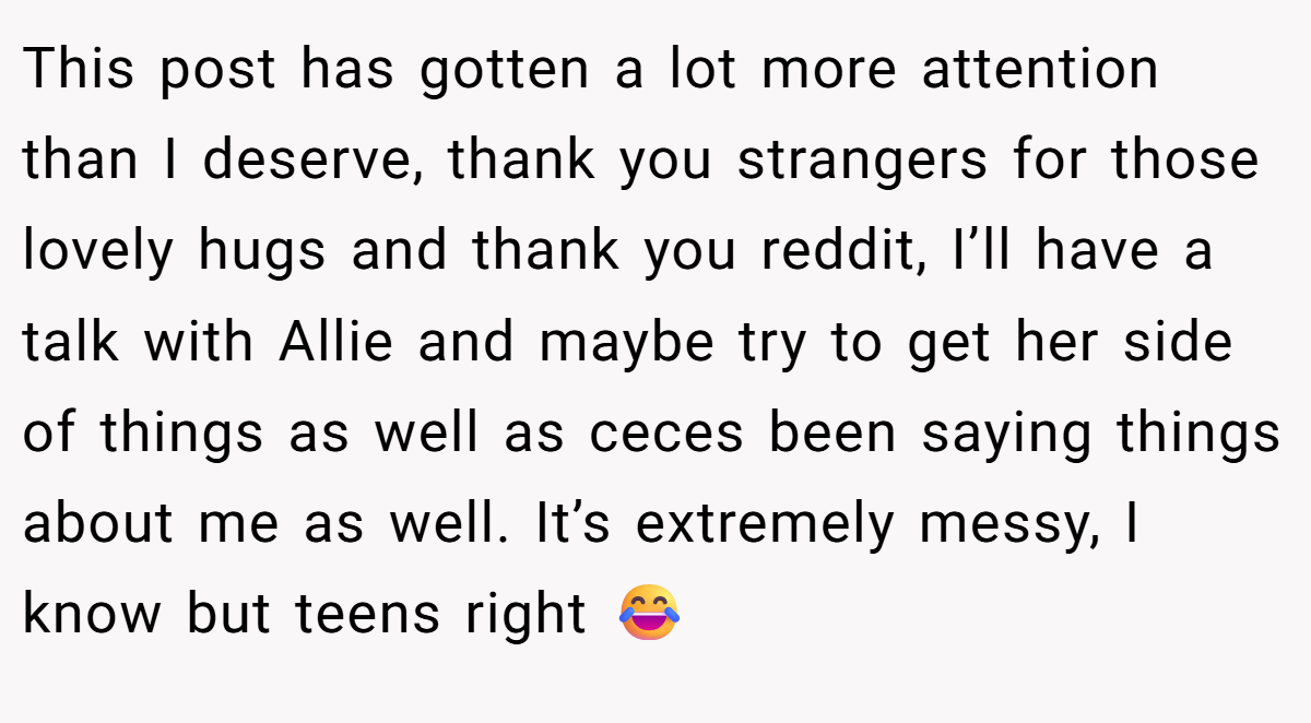 This post has gotten a lot more attention than I deserve, thank you strangers for those lovely hugs and thank you reddit, I’ll have a talk with Allie and maybe try to get her side of things as well as ceces been saying things about me as well. It’s extremely messy, I know but teens right 😂