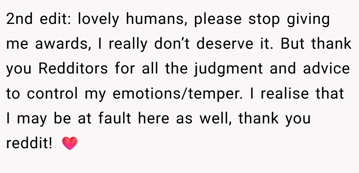 2nd edit: lovely humans, please stop giving me awards, I really don’t deserve it. But thank you Redditors for all the judgment and advice to control my emotions/temper. I realise that I may be at fault here as well, thank you reddit! ❤️