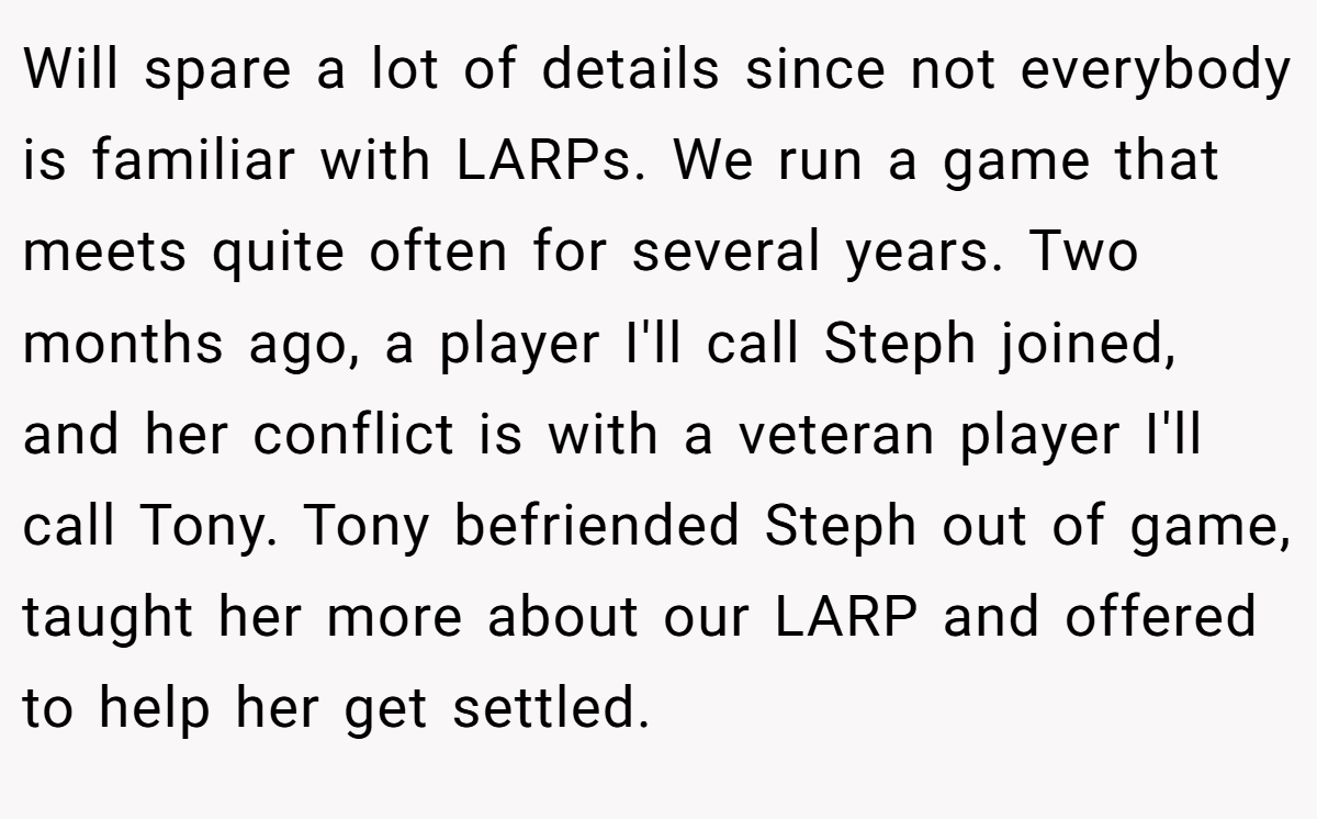 Will spare a lot of details since not everybody is familiar with LARPs. We run a game that meets quite often for several years. Two months ago, a player I'll call Steph joined, and her conflict is with a veteran player I'll call Tony. Tony befriended Steph out of game, taught her more about our LARP and offered to help her get settled.