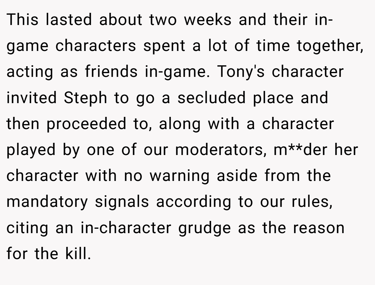 This lasted about two weeks and their in-game characters spent a lot of time together, acting as friends in-game. Tony's character invited Steph to go a secluded place and then proceeded to, along with a character played by one of our moderators, m**der her character with no warning aside from the mandatory signals according to our rules, citing an in-character grudge as the reason for the kill.