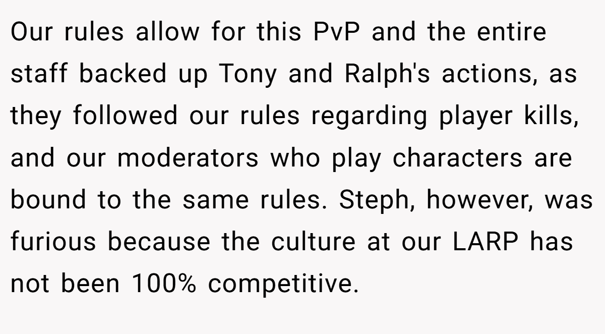 Our rules allow for this PvP and the entire staff backed up Tony and Ralph's actions, as they followed our rules regarding player kills, and our moderators who play characters are bound to the same rules. Steph, however, was furious because the culture at our LARP has not been 100% competitive.