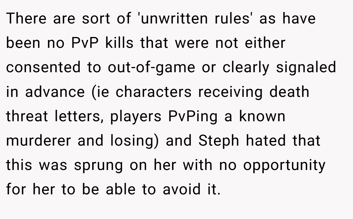 There are sort of 'unwritten rules' as have been no PvP kills that were not either consented to out-of-game or clearly signaled in advance (ie characters receiving death threat letters, players PvPing a known murderer and losing) and Steph hated that this was sprung on her with no opportunity for her to be able to avoid it.