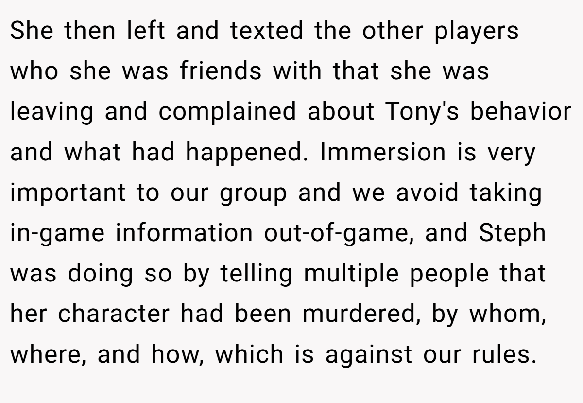 She then left and texted the other players who she was friends with that she was leaving and complained about Tony's behavior and what had happened. Immersion is very important to our group and we avoid taking in-game information out-of-game, and Steph was doing so by telling multiple people that her character had been murdered, by whom, where, and how, which is against our rules.