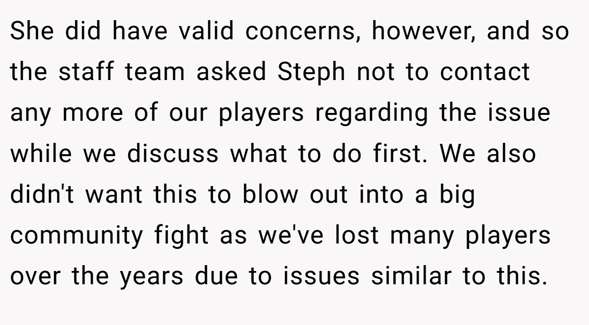 She did have valid concerns, however, and so the staff team asked Steph not to contact any more of our players regarding the issue while we discuss what to do first. We also didn't want this to blow out into a big community fight as we've lost many players over the years due to issues similar to this.