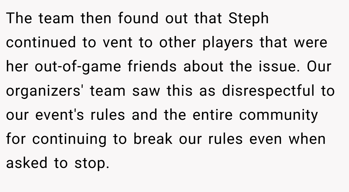 The team then found out that Steph continued to vent to other players that were her out-of-game friends about the issue. Our organizers' team saw this as disrespectful to our event's rules and the entire community for continuing to break our rules even when asked to stop.