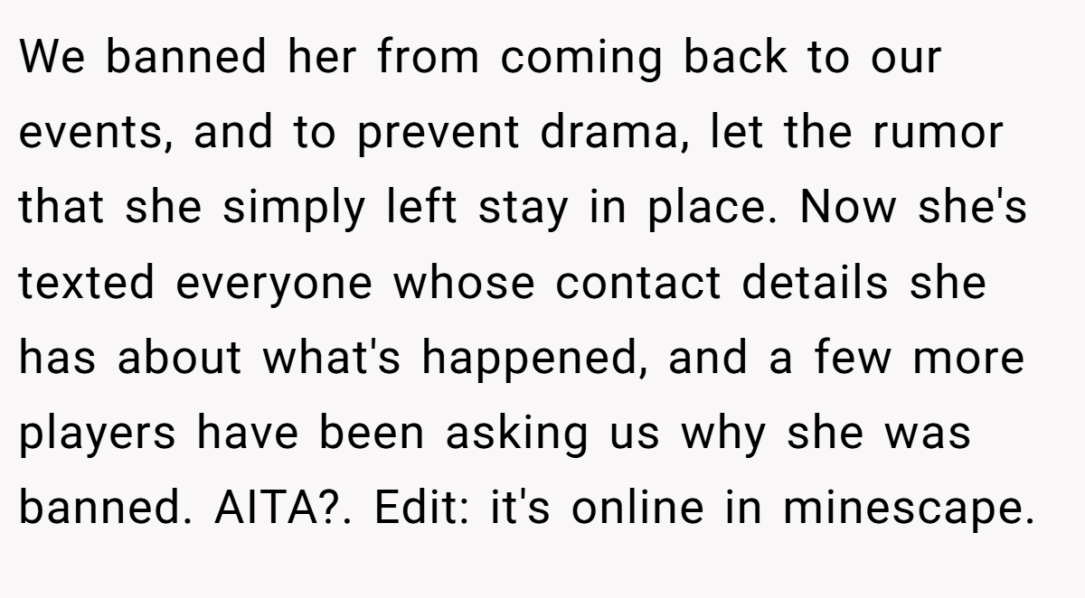 We banned her from coming back to our events, and to prevent drama, let the rumor that she simply left stay in place. Now she's texted everyone whose contact details she has about what's happened, and a few more players have been asking us why she was banned. AITA?. Edit: it's online in minescape.