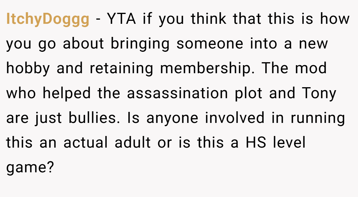 ItchyDoggg − YTA if you think that this is how you go about bringing someone into a new hobby and retaining membership. The mod who helped the assassination plot and Tony are just bullies. Is anyone involved in running this an actual adult or is this a HS level game?