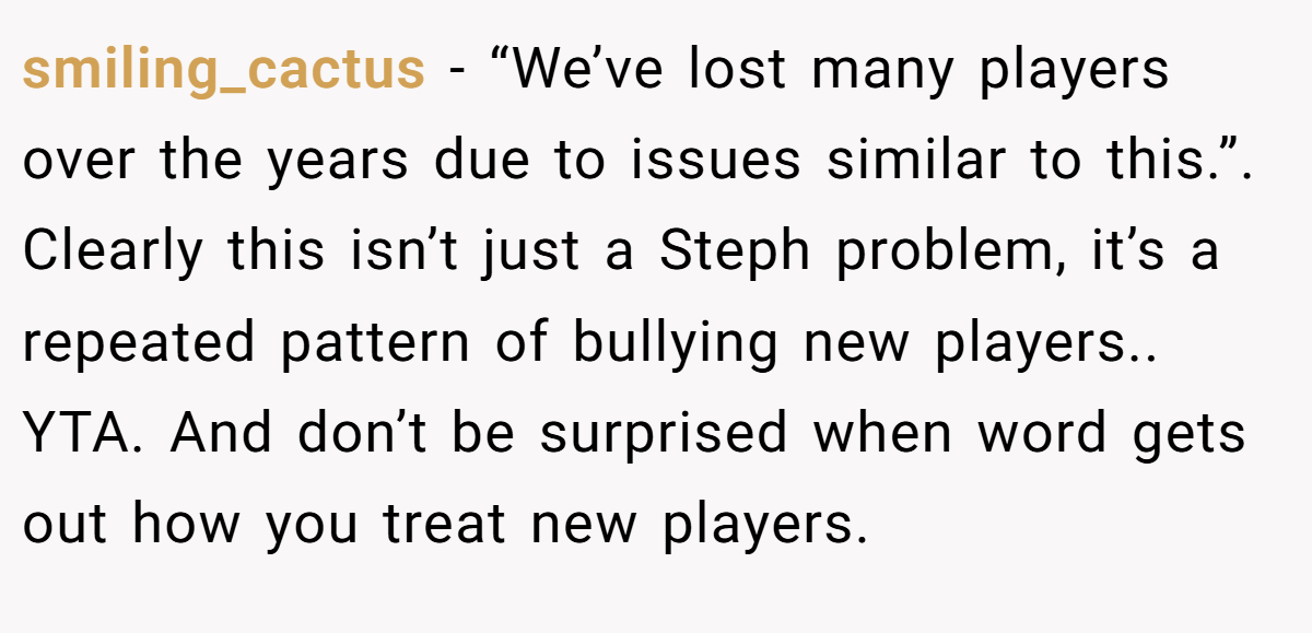smiling_cactus − “We’ve lost many players over the years due to issues similar to this.”. Clearly this isn’t just a Steph problem, it’s a repeated pattern of bullying new players.. YTA. And don’t be surprised when word gets out how you treat new players.