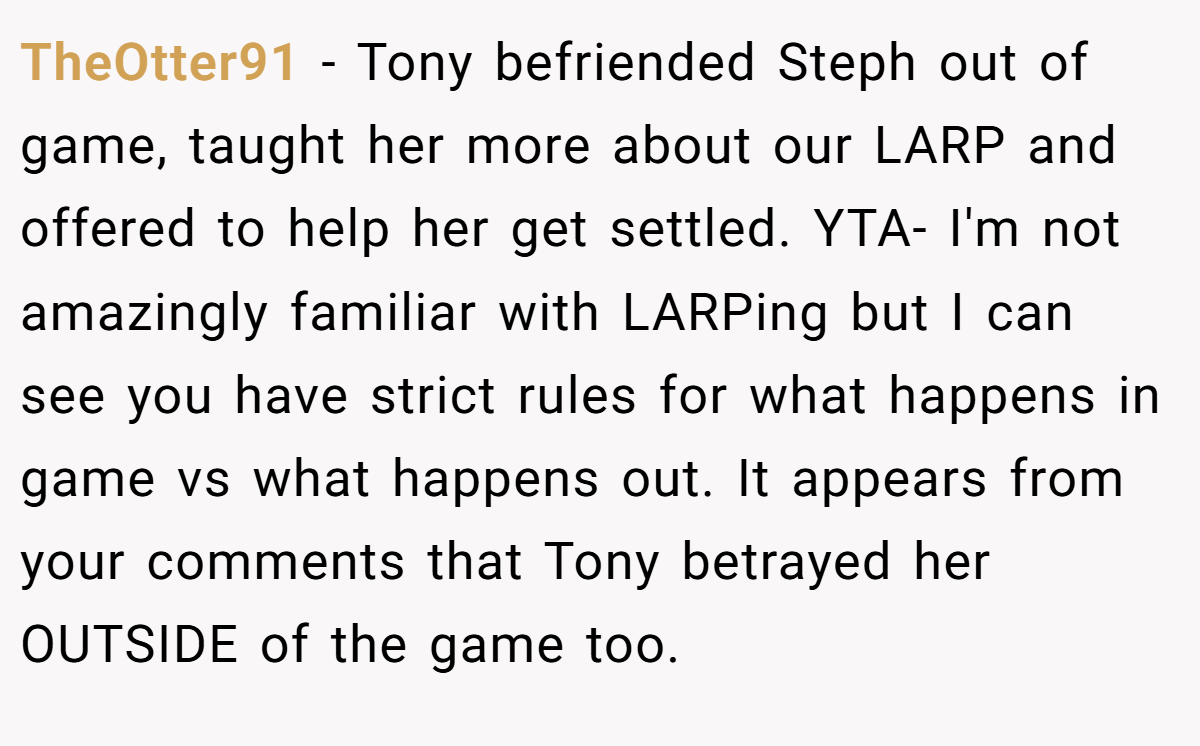TheOtter91 − Tony befriended Steph out of game, taught her more about our LARP and offered to help her get settled. YTA- I'm not amazingly familiar with LARPing but I can see you have strict rules for what happens in game vs what happens out. It appears from your comments that Tony betrayed her OUTSIDE of the game too.