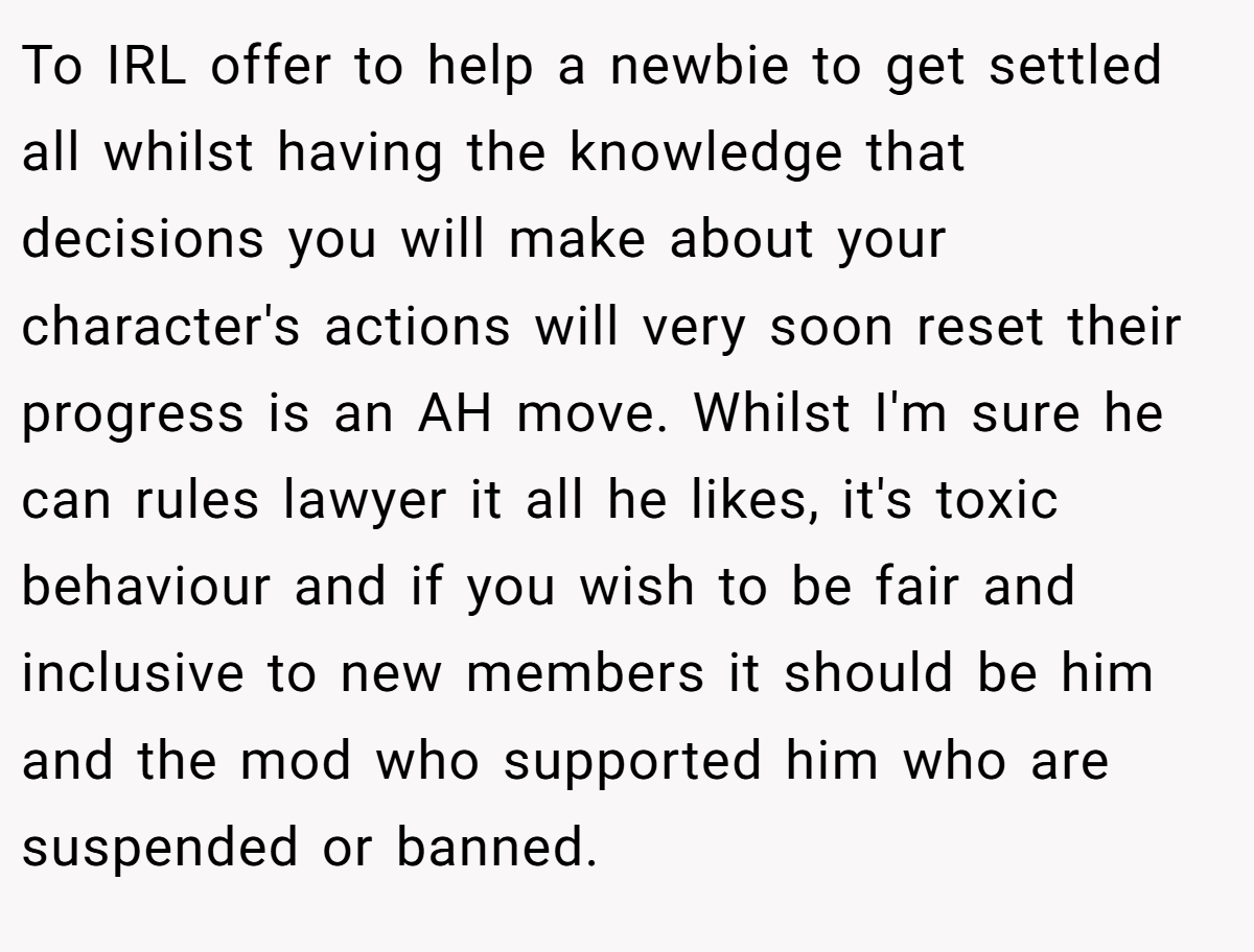 To IRL offer to help a newbie to get settled all whilst having the knowledge that decisions you will make about your character's actions will very soon reset their progress is an AH move. Whilst I'm sure he can rules lawyer it all he likes, it's toxic behaviour and if you wish to be fair and inclusive to new members it should be him and the mod who supported him who are suspended or banned.